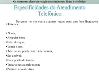 Especificidades doAtendimento
Telefónico
Devemos ter em conta algumas regras para uma boa linguagem
telefónica:
 Sorrir;
Articular bem;
Falar devagar;
Tomar notas;
 Não deixar pendurado o interlocutor;
Ser amável;
Faça gestão do tempo;
Tratar a pessoa pelo nome;
Praticar a escuta ativa.
 