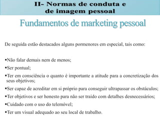 Fundamentos de marketing pessoal
De seguida estão destacados alguns pormenores em especial, tais como:
Não falar demais nem de menos;
Ser pontual;
Ter em consciência o quanto é importante a atitude para a concretização dos
seus objetivos;
Ser capaz de acreditar em si próprio para conseguir ultrapassar os obstáculos;
Ter objetivos e ser honesto para não ser traído com detalhes desnecessários;
Cuidado com o uso do telemóvel;
Ter um visual adequado ao seu local de trabalho.
 