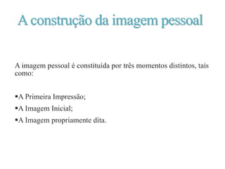 Aconstrução da imagem pessoal
A imagem pessoal é constituída por três momentos distintos, tais
como:
A Primeira Impressão;
A Imagem Inicial;
A Imagem propriamente dita.
 