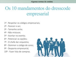 Os 10 mandamentos do dresscode
empresarial
1º - Respeitar os códigos empresariais;
2º - Parecer e ser;
3º - Tamanho certo;
4º - Não misturar;
5º - Acertar no evento;
6º - Potenciar as opções;
7º - O chefe dar orquestra;
8º - Dominar o código de cores;
9º - Desporto empresarial;
10º - Fazer lista de compras.
Algumas normas de conduta
 