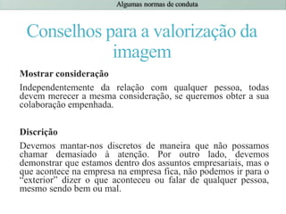 Conselhos para a valorização da
imagem
Mostrar consideração
Independentemente da relação com qualquer pessoa, todas
devem merecer a mesma consideração, se queremos obter a sua
colaboração empenhada.
Discrição
Devemos mantar-nos discretos de maneira que não possamos
chamar demasiado à atenção. Por outro lado, devemos
demonstrar que estamos dentro dos assuntos empresariais, mas o
que acontece na empresa na empresa fica, não podemos ir para o
“exterior” dizer o que aconteceu ou falar de qualquer pessoa,
mesmo sendo bem ou mal.
 