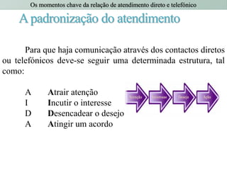 Apadronização do atendimento
Para que haja comunicação através dos contactos diretos
ou telefónicos deve-se seguir uma determinada estrutura, tal
como:
A Atrair atenção
I Incutir o interesse
D Desencadear o desejo
A Atingir um acordo
Os momentos chave da relação de atendimento direto e telefónico
 