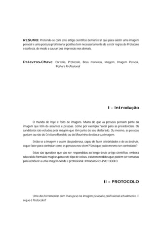 RESUMO: Pretende-se com este artigo cientifico demonstrar que para existir uma imagem
pessoal e uma postura profissional positiva tem necessariamente de existir regras de Protocolo
e cortesia, de modo a causar boa impressão nos demais.



Palavras-Chave: Cortesia, Protocolo, Boas maneiras, Imagem, Imagem Pessoal,
                          Postura Profissional




                                                                    I – Introdução


       O mundo de hoje é feito de imagens. Muito do que as pessoas pensam parte da
imagem que têm de assuntos e pessoas. Como por exemplo: Votar para as presidenciais. Os
candidatos são votados pela imagem que têm junto do seu eleitorado. Ou mesmo, as pessoas
gostam ou não do Cristiano Ronaldo ou do Mourinho devido a sua imagem.

        Então se a imagem e assim tão poderosa, capaz de fazer celebridades e de as destruir,
o que fazer para controlar como as pessoas nos vêem? Será que pode mesmo ser controlado?

        Estas são questões que vão ser respondidas ao longo deste artigo científico, embora
não exista fórmulas mágicas para este tipo de coisas, existem medidas que podem ser tomadas
para conduzir a uma imagem sólida e profissional. Introduzo-vos PROTOCOLO.




                                                                 II – PROTOCOLO


        Uma das ferramentas com mais peso na imagem pessoal e profissional actualmente. E
o que é Protocolo?
 