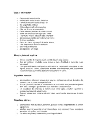 Deve-se entao evitar:

   o   Chegar e não cumprimentar
   o   Ler enquanto outros estão a conversar
   o   Conversar enquanto outros estão a ler
   o   Dar gargalhadas ruidosas
   o   Criticar alguém na frente dos outros
   o   Falar mal de uma pessoa ausente
   o   Cortar unhas na presença de outras pessoas
   o   Deixar um convidado sem lugar para sentar
   o   Tocar numa obra de arte sem estar autorizado
   o   Não expressar gratidão ao receber um presente
   o   Rir dos erros alheios
   o   Começar a comer logo depois de sentar à mesa
   o   Falar enquanto um artista se apresenta
   o   Não retribuir um sorriso
   o   Não agradecer um elogio


Almoço e jantar de negócios:

   o   Almoço ou jantar de negócios: quem convida é quem paga a conta;
   o   Opte por refeições e bebidas leves; lembre-se que a finalidade é comercial e não
       nutricional;
   o   Evite: palitar os dentes, mastigar com a boca aberta, cotovelos na mesa, olhar só para
       o prato, arrastar a cadeira, comer antes de todos estarem servidos, usar o telemóvel,
       exacerbar marcas ou modelos de telemóvel ou chaves de carros.

Etiqueta no elevador:

   o   Nos elevadores, o homem sempre deve segurar a porta para a entrada da mulher. Da
       mesma forma, os idosos têm a preferência.
   o   Se duas pessoas forem descer no mesmo andar, o homem, ou a pessoa mais jovem,
       deve abrir a porta para que a mulher ou o mais idoso saia do elevador.
   o   Em elevadores de empresas, o homem deve entrar após a mulher e permitir a
       passagem para que ela saia primeiro.
   o   Qualquer pessoa que entra no elevador deve cumprimentar aqueles que já estão
       dentro.

Etiqueta na Internet:

   o   Não repasse e-mails duvidosos, correntes, piadas e boatos; Responda todos os e-mails
       rapidamente
   o   Não faça spam (propaganda sem prévia aceitação pelo receptor); Preste atenção na
       gramática, ortografia e na pontuação
   o   Use a internet para aprimoramento pessoal e profissional.
 