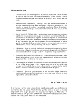 Outros conselhos úteis:

   o   Cartão de Visitas - Seu uso é frequente e, muitas vezes, inadequado. Em um encontro
       de negócios nunca se deve sair distribuindo cartões a torto e a direito. Deve-se
       entregar apenas a uma pessoa que se acabou de conhecer e nunca se deve dobrar a
       ponta.

   o   Pontualidade nos Compromissos - Uma regra básica que, apesar de indispensável, é
       uma das mais desrespeitadas. Para profissionais e executivos atrasarem-se a um
       encontro ou reunião de negócios é uma atitude injustificável. Não se deve atrasar,
       salvo se ocorrer uma situação absolutamente imprevisível. E, neste caso, é preciso
       telefonar avisando.

   o   Uso do Telemóvel - Telefonar, aliás, é um verbo que costuma ocupar pelo menos um
       capítulo nos manuais para executivos, por ser um campo vastíssimo de infracções às
       boas maneiras. Em almoços de negócios, reuniões de empresas ou encontros com
       clientes deve-se evitar utilizar o telemóvel, deixando os presentes como espectadores
       de um "espectáculo" que não pediram para ver. A única excepção pode ser aberta
       quando se está aguardando uma notícia importante e, mesmo assim, as pessoas em
       volta devem ser avisadas e deve pedir licença para atender a chamada.

   o   Telefonemas - Ainda na categoria telefonemas, é importante lembrar-se sempre de
       retornar todas as ligações recebidas que não se pôde atender pessoalmente. Não fazer
       isto é considerado falta de educação e pode vir a atrapalhar as relações profissionais.

   o   Desatenção - Ser desatento com o interlocutor, olhando insistentemente para os lados
       durante um almoço ou evento, como se não se pudesse perder um acontecimento do
       que passa à volta, é um dos erros mais graves.

   o   Falha de Memória - Ninguém está livre de se esquecer do nome da pessoa com quem
       se está a falar. Nesses casos, a regra é apenas uma: esforçar-se para lembrar ou
       conseguir a informação de alguma maneira. Deve-se evitar a pergunta clássica: "qual é
       mesmo o seu nome?". Para o esquecido, é uma desatenção muito grande.

   o   Estrangeiros - Regras de etiqueta mudam de país para país. O ideal, para quem
       mantém contacto com profissionais de outros países, é procurar informar-se sobre
       alguns hábitos culturais dos visitantes.




                                                                   IV – Conclusão

O ser humano é um ser social por excelência. Logo todas as acções que condicionem a
convivência são mal vistas. Principalmente quando estamos a faler no mundo
empresarial, onde o que prevalece são as pequenas impressões. Não basta ser
trabalhador árduo. Tem que existir também uma certa sensibilidade para esta questão.
Pois nos sem a convivência dos outros não somos nada.
 