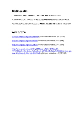 Bibliografia:
CÉLIA RIBEIRO, “BOAS MANEIRAS E NEGÓCIOS A MESA” Editora: L&PM

MARIA APARECIDA A. ARAÚJO, “ETIQUETA EMPRESARIAL”; Editora: QUALITYMARK

NELSON EDUARDO PEREIRA DA COSTA, “MARKETING PESSOAL”; Editora: AB EDITORA



Web grafia:
http://pt.wikipedia.org/wiki/Protocolo (Ultima vez consultado a 29/10/2009)

http://pt.wikipedia.org/wiki/Imagem (Ultima vez consultado a 29/10/2009)

http://pt.wikipedia.org/wiki/Cortesia (Ultima vez consultado a 29/10/2009)

http://www.google.pt/search?hl=pt-PT&safe=off&rlz=1G1TSEA_PT-
PTPT316&defl=pt&q=define:Protocolo&ei=NR7qStv4EN6TjAfu9bWYDQ&sa=X&oi=glos
sary_definition&ct=title&ved=0CAYQkAE (Ultima vez consultado a 29/10/2009)
 