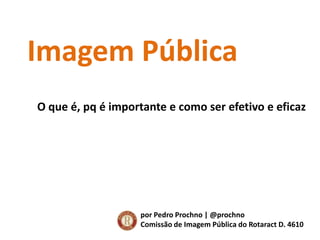 Imagem Pública O que é, pq é importante e como ser efetivo e eficaz por Pedro Prochno | @prochno Comissão de Imagem Pública do Rotaract D. 4610 