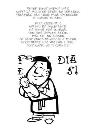 entre todos outros dias,
gostaria muito de estar ao teu lado...
Palavras nao terei para expressar
o quanto te amo,
para dizer-te o
quanto es importante
na minha vida inteira..
Continua sempre assim,
pois se na altura
do campeonato resolveres mudar,
certamente nao vai dar certo,
pois gosto de ti como es.
Feliz Dia
dos Pais!
 