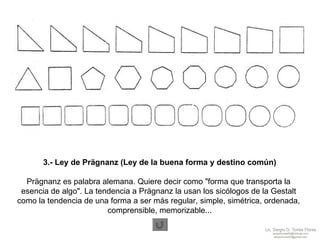 3.- Ley de Prägnanz (Ley de la buena forma y destino común) Prägnanz es palabra alemana. Quiere decir como "forma que transporta la  esencia de algo". La tendencia a Prägnanz la usan los sicólogos de la Gestalt  como la tendencia de una forma a ser más regular, simple, simétrica, ordenada,  comprensible, memorizable... 