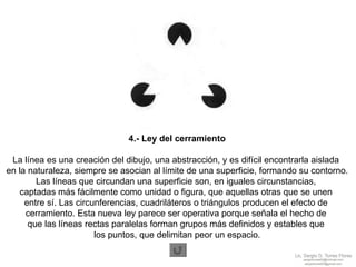 4.- Ley del cerramiento La línea es una creación del dibujo, una abstracción, y es difícil encontrarla aislada  en la naturaleza, siempre se asocian al límite de una superficie, formando su contorno. Las líneas que circundan una superficie son, en iguales circunstancias,  captadas más fácilmente como unidad o figura, que aquellas otras que se unen  entre sí. Las circunferencias, cuadriláteros o triángulos producen el efecto de  cerramiento. Esta nueva ley parece ser operativa porque señala el hecho de  que las líneas rectas paralelas forman grupos más definidos y estables que  los puntos, que delimitan peor un espacio. 