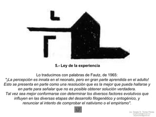 5.- Ley de la experiencia Lo traducimos con palabras de Fautz, de 1965:   "¡La percepción es innata en el neonato, pero en gran parte aprendida en el adulto!  Esto se presenta en parte como una resolución que es la mejor que pueda hallarse y  en parte para señalar que no es posible obtener solución verdadera.  Tal vez sea mejor conformarse con determinar los diversos factores evolutivos que  influyen en las diversas etapas del desarrollo filogenético y ontogénico, y  renunciar al intento de comprobar el nativismo o el empirismo".   