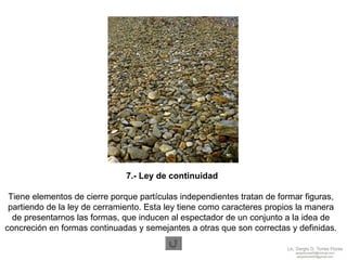 7.- Ley de continuidad Tiene elementos de cierre porque partículas independientes tratan de formar figuras,  partiendo de la ley de cerramiento. Esta ley tiene como caracteres propios la manera  de presentarnos las formas, que inducen al espectador de un conjunto a la idea de  concreción en formas continuadas y semejantes a otras que son correctas y definidas.  
