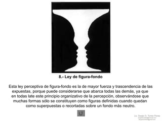 8.- Ley de figura-fondo Esta ley perceptiva de figura-fondo es la de mayor fuerza y trascendencia de las expuestas, porque puede considerarse que abarca todas las demás, ya que  en todas late este principio organizativo de la percepción, observándose que  muchas formas sólo se constituyen como figuras definidas cuando quedan  como superpuestas o recortadas sobre un fondo más neutro. 