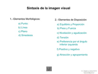 1.- Elementos Morfológicos: 2.- Elementos de Disposición Sintaxis de la imagen visual a) Punto:  b) Línea  c) Plano  d) Sinestesia  a) Equilibrio y Proporción  b) Peso y Fuerza  c) Nivelación y agudización d) Tensión  e) Preferencia por el ángulo      inferior izquierdo  f) Positivo y negativo  g) Atracción y agrupamiento  