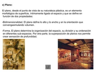 c) Plano:   El plano, desde el punto de vista de su naturaleza plástica, es un elemento  morfológico de superficie, íntimamente ligado al espacio y que se define en función de dos propiedades:  -Bidimensionalidad. El plano define lo alto y lo ancho y en la orientación que  convengasimulando volumen.  - Forma. El plano determina la organización del espacio, su división y su ordenación  en diferentes sub-espacios. Por otra parte, la superposición de planos nos permite  crear sensación de profundidad.  