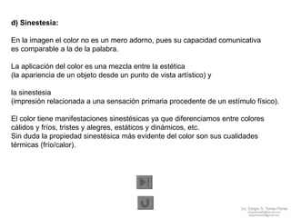d) Sinestesia:   En la imagen el color no es un mero adorno, pues su capacidad comunicativa  es comparable a la de la palabra.  La aplicación del color es una mezcla entre la estética  (la apariencia de un objeto desde un punto de vista artístico) y  la sinestesia  (impresión relacionada a una sensación primaria procedente de un estímulo físico).  El color tiene manifestaciones sinestésicas ya que diferenciamos entre colores cálidos y fríos, tristes y alegres, estáticos y dinámicos, etc.  Sin duda la propiedad sinestésica más evidente del color son sus cualidades térmicas (frío/calor). 