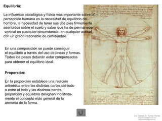 En una composición se puede conseguir  el equilibrio a través del uso de líneas y formas.  Todos los pesos deberán estar compensados  para obtener el equilibrio ideal.   Proporción: En la proporción   establece una relación  aritmética entre las distintas partes del todo  o entre el todo y las distintas partes,  proporción y equilibrio   designan indistinta- mente el concepto más general de la  armonía de la forma.  Equilibrio:   La influencia psicológica y física más importante sobre la  percepción humana es la necesidad de equilibrio del  hombre, la necesidad de tener sus dos pies firmemente  asentados sobre el suelo y saber que ha de permanecer vertical en cualquier circunstancia, en cualquier actitud,  con un grado razonable de certidumbre . 