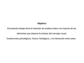 Objetivo: El presente trabajo tiene la intención de analizar todos o la mayoría de los  elementos que dispone la sintaxis del mensaje visual,  fundamentos psicológicos, físicos, fisiológicos  y la interacción entre estos.  