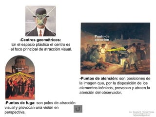 -Puntos de atención:  son posiciones de la imagen que, por la disposición de los elementos icónicos, provocan y atraen la atención del observador. -Centros geométricos:   En el espacio plástico el centro es  el foco principal de atracción visual. -Puntos de fuga:  son polos de atracción visual y provocan una visión en perspectiva. 