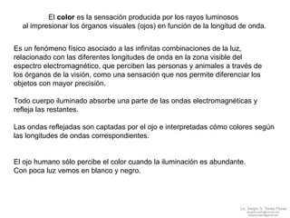 El  color  es la sensación producida por los rayos luminosos  al impresionar los órganos visuales (ojos) en función de la longitud de onda. Es un fenómeno físico asociado a las infinitas combinaciones de la luz,  relacionado con las diferentes longitudes de onda en la zona visible del  espectro electromagnético, que perciben las personas y animales a través de  los órganos de la visión, como una sensación que nos permite diferenciar los  objetos con mayor precisión.  Todo cuerpo iluminado absorbe una parte de las ondas electromagnéticas y  refleja las restantes. Las ondas reflejadas son captadas por el ojo e interpretadas cómo colores según  las longitudes de ondas correspondientes.  El ojo humano sólo percibe el color cuando la iluminación es abundante.  Con poca luz vemos en blanco y negro. 