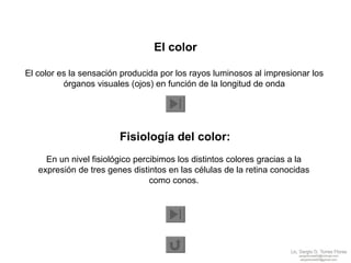 El color El color es la sensación producida por los rayos luminosos al impresionar los  órganos visuales (ojos) en función de la longitud de onda  Fisiología del color: En un nivel fisiológico percibimos los distintos colores gracias a la  expresión de tres genes distintos en las células de la retina conocidas  como conos.  