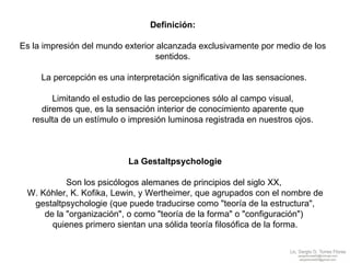 Definición:  Es la impresión del mundo exterior alcanzada exclusivamente por medio de los  sentidos.  La percepción es una interpretación significativa de las sensaciones. Limitando el estudio de las percepciones sólo al campo visual,  diremos que, es la sensación interior de conocimiento aparente que  resulta de un estímulo o impresión luminosa registrada en nuestros ojos.  La Gestaltpsychologie Son los psicólogos alemanes de principios del siglo XX,  W. Kóhler, K. Kofika, Lewin, y Wertheimer, que agrupados con el nombre de gestaltpsychologie (que puede traducirse como "teoría de la estructura",  de la "organización", o como "teoría de la forma" o "configuración")  quienes primero sientan una sólida teoría filosófica de la forma. 