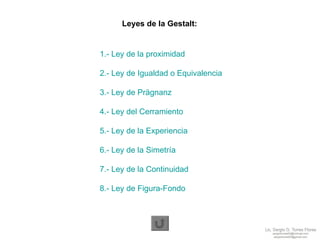 Leyes de la Gestalt: 1.- Ley de la proximidad 2.- Ley de Igualdad o Equivalencia 3.- Ley de Prägnanz 4.- Ley del Cerramiento 5.- Ley de la Experiencia 6.- Ley de la Simetría 7.- Ley de la Continuidad 8.- Ley de Figura-Fondo  