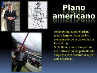 se denomina también plano
medio largo o plano de 3/4,
encuadra desde la cabeza hasta
las rodillas.
Se le llama americano porque
era utilizado en las películas de
vaqueros para mostrar al sujeto
con sus armas.
 