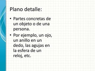 Plano detalle:
• Partes concretas de
  un objeto o de una
  persona.
• Por ejemplo, un ojo,
  un anillo en un
  dedo, las agujas en
  la esfera de un
  reloj, etc.
 