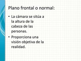 Plano frontal o normal:
• La cámara se sitúa a
  la altura de la
  cabeza de las
  personas.
• Proporciona una
  visión objetiva de la
  realidad.
 