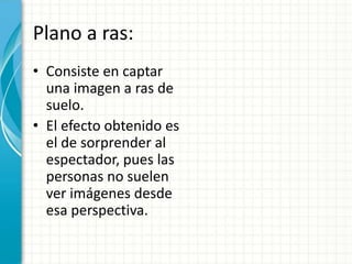 Plano a ras:
• Consiste en captar
  una imagen a ras de
  suelo.
• El efecto obtenido es
  el de sorprender al
  espectador, pues las
  personas no suelen
  ver imágenes desde
  esa perspectiva.
 