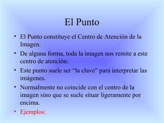El Punto
• El Punto constituye el Centro de Atención de la
Imagen.
• De alguna forma, toda la imagen nos remite a este
centro de atención.
• Este punto suele ser “la clave” para interpretar las
imágenes.
• Normalmente no coincide con el centro de la
imagen sino que se suele situar ligeramente por
encima.
• Ejemplos:
 