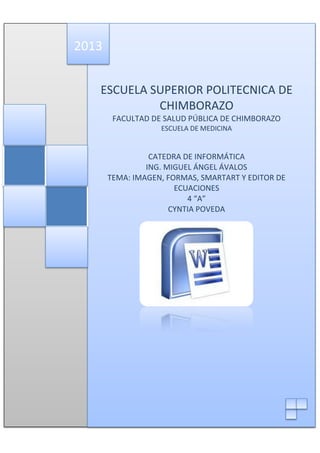 2013
ESCUELA SUPERIOR POLITECNICA DE
CHIMBORAZO
FACULTAD DE SALUD PÚBLICA DE CHIMBORAZO
ESCUELA DE MEDICINA

CATEDRA DE INFORMÁTICA
ING. MIGUEL ÁNGEL ÁVALOS
TEMA: IMAGEN, FORMAS, SMARTART Y EDITOR DE
ECUACIONES
4 “A”
CYNTIA POVEDA

 