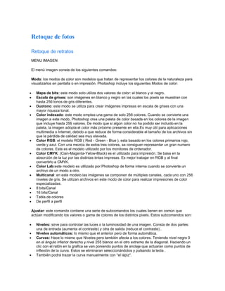 Retoque de fotos
Retoque de retratos
MENU IMAGEN
El menú imagen consta de los siguientes comandos:
Modo: los modos de color son modelos que tratan de representar los colores de la naturaleza para
visualizarlos en pantalla o en impresión. Photoshop incluye los siguientes Modos de color:
 Mapa de bits: este modo solo utiliza dos valores de color: el blanco y el negro.
 Escala de grises: son imágenes en blanco y negro en las cuales los pixels se muestran con
hasta 256 tonos de gris diferentes.
 Duotono: este modo se utiliza para crear imágenes impresas en escala de grises con una
mayor riqueza tonal.
 Color indexado: este modo emplea una gama de solo 256 colores. Cuando se convierte una
imagen a este modo, Photoshop crea una paleta de color basada en los colores de la imagen
que incluye hasta 256 valores. De modo que si algún color no ha podido ser incluido en la
paleta, la imagen adopta el color más próximo presente en ella.Es muy útil para aplicaciones
multimedia o Internet, debido a que reduce de forma considerable el tamaño de los archivos sin
que la pérdida de calidad sea muy elevada.
 Color RGB: el modelo RGB ( Red - Green - Blue ), esta basado en los colores primarios rojo,
verde y azul. Con una mezcla de estos tres colores, se consiguen representar un gran numero
de colores. Este es el modelo utilizado por los monitores de ordenador.
 Color CMYK: (Cian-Magenta-Yelow-Black) es el utilizado para impresión. Se basa en la
absorción de la luz por las distintas tintas impresas. Es mejor trabajar en RGB y al final
convertirlo a CMYK.
 Color Lab:este modelo es utilizado por Photoshop de forma interna cuando se convierte un
archivo de un modo a otro.
 Multicanal: en este modelo las imágenes se componen de múltiples canales, cada uno con 256
niveles de gris. Se utilizan archivos en este modo de color para realizar impresiones de color
especializadas.
 8 bits/Canal
 16 bits/Canal
 Tabla de colores
 De perfil a perfil
Ajustar: este comando contiene una serie de subcomandos los cuales tienen en común que
actúan modificando los valores o gama de colores de los distintos pixels. Estos subcomandos son:
 Niveles: sirve para controlar las luces o la luminosidad de una imagen. Consta de dos partes:
una de entrada (aumenta el contraste) y otra de salida (reduce el contraste) .
 Niveles automáticos: lo mismo que el anterior pero de forma automática.
 Curvas: Hace lo mismo que Niveles pero también afecta a los colores. Teniendo nivel negro 0
en el ángulo inferior derecho y nivel 255 blanco en el otro extremo de la diagonal. Haciendo un
clic con el ratón en la grafica se van poniendo puntos de anclaje que actuaran como puntos de
inflexión de la curva. Estos se eliminaran seleccionándolos y pulsando la tecla .
 También podrá trazar la curva manualmente con "el lápiz".
 