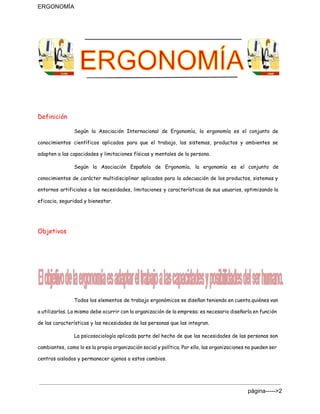 ERGONOMÍA 
Definición
Según la Asociación Internacional de Ergonomía, la ergonomía es el conjunto de
conocimientos científicos aplicados para que el trabajo, los sistemas, productos y ambientes se
adapten a las capacidades y limitaciones físicas y mentales de la persona.
Según la Asociación Española de Ergonomía, la ergonomía es el conjunto de
conocimientos de carácter multidisciplinar aplicados para la adecuación de los productos, sistemas y
entornos artificiales a las necesidades, limitaciones y características de sus usuarios, optimizando la
eficacia, seguridad y bienestar.
Objetivos
Todos los elementos de trabajo ergonómicos se diseñan teniendo en cuenta quiénes van
a utilizarlos. Lo mismo debe ocurrir con la organización de la empresa: es necesario diseñarla en función
de las características y las necesidades de las personas que las integran.
La psicosociología aplicada parte del hecho de que las necesidades de las personas son
cambiantes, como lo es la propia organización social y política. Por ello, las organizaciones no pueden ser
centros aislados y permanecer ajenos a estos cambios.
página­­­­­>2 
 