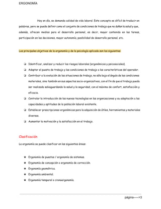 ERGONOMÍA 
Hoy en día, se demanda calidad de vida laboral. Este concepto es difícil de traducir en
palabras, pero se puede definir como el conjunto de condiciones de trabajo que no dañan la salud y que,
además, ofrecen medios para el desarrollo personal, es decir, mayor contenido en las tareas,
participación en las decisiones, mayor autonomía, posibilidad de desarrollo personal, etc.
Los principales objetivos de la ergonomía y de la psicología aplicada son los siguientes:
❏ Identificar, analizar y reducir los riesgos laborales (ergonómicos y psicosociales).
❏ Adaptar el puesto de trabajo y las condiciones de trabajo a las características del operador.
❏ Contribuir a la evolución de las situaciones de trabajo, no sólo bajo el ángulo de las condiciones
materiales, sino también en sus aspectos socio-organizativos, con el fin de que el trabajo pueda
ser realizado salvaguardando la salud y la seguridad, con el máximo de confort, satisfacción y
eficacia.
❏ Controlar la introducción de las nuevas tecnologías en las organizaciones y su adaptación a las
capacidades y aptitudes de la población laboral existente.
❏ Establecer prescripciones ergonómicas para la adquisición de útiles, herramientas y materiales
diversos.
❏ Aumentar la motivación y la satisfacción en el trabajo.
Clasificación
La ergonomía se puede clasificar en las siguientes áreas:
★ Ergonomía de puestos / ergonomía de sistemas.
★ Ergonomía de concepción o ergonomía de corrección.
★ Ergonomía geométrica.
★ Ergonomía ambiental.
★ Ergonomía temporal o cronoergonomía.
página­­­­­>3 
 