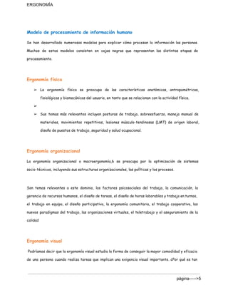 ERGONOMÍA 
Modelo de procesamiento de información humano
Se han desarrollado numerosos modelos para explicar cómo procesan la información las personas.
Muchos de estos modelos consisten en cajas negras que representan las distintas etapas de
procesamiento.
Ergonomía física
➢ La ergonomía física se preocupa de las características anatómicas, antropométricas,
fisiológicas y biomecánicas del usuario, en tanto que se relacionan con la actividad física.
➢
➢ Sus temas más relevantes incluyen posturas de trabajo, sobreesfuerzo, manejo manual de
materiales, movimientos repetitivos, lesiones músculo-tendinosas (LMT) de origen laboral,
diseño de puestos de trabajo, seguridad y salud ocupacional.
Ergonomía organizacional
La ergonomía organizacional o macroergonomía,6 se preocupa por la optimización de sistemas
socio-técnicos, incluyendo sus estructuras organizacionales, las políticas y los procesos.
Son temas relevantes a este dominio, los factores psicosociales del trabajo, la comunicación, la
gerencia de recursos humanos, el diseño de tareas, el diseño de horas laborables y trabajo en turnos,
el trabajo en equipo, el diseño participativo, la ergonomía comunitaria, el trabajo cooperativo, los
nuevos paradigmas del trabajo, las organizaciones virtuales, el teletrabajo y el aseguramiento de la
calidad
Ergonomía visual
Podríamos decir que la ergonomía visual estudia la forma de conseguir la mayor comodidad y ​eficacia
de una persona cuando realiza tareas que implican una exigencia visual importante. ¿Por qué es tan
página­­­­­>5 
 