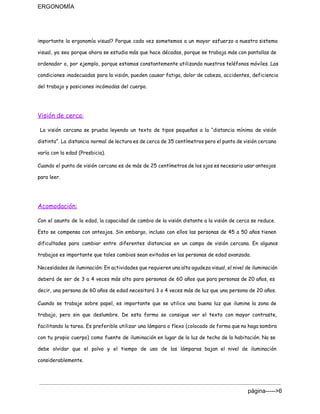 ERGONOMÍA 
importante la ergonomía visual? Porque cada vez sometemos a un mayor esfuerzo a nuestro sistema
visual, ya sea porque ahora se estudia más que hace décadas, porque se trabaja más con pantallas de
ordenador o, por ejemplo, porque estamos constantemente utilizando nuestros teléfonos móviles. Las
condiciones inadecuadas para la visión, pueden causar fatiga, dolor de cabeza, accidentes, deficiencia
del trabajo y posiciones incómodas del cuerpo.
Visión de cerca:
La visión cercana se prueba leyendo un texto de tipos pequeños a la “distancia mínima de visión
distinta”. La distancia normal de lectura es de cerca de 35 centímetros pero el punto de visión cercana
varía con la edad (Presbicia).
Cuando el punto de visión cercana es de más de 25 centímetros de los ojos es necesario usar anteojos
para leer.
Acomodación:
Con el asunto de la edad, la capacidad de cambio de la visión distante a la visión de cerca se reduce.
Esto se compensa con anteojos. Sin embargo, incluso con ellos las personas de 45 a 50 años tienen
dificultades para cambiar entre diferentes distancias en un campo de visión cercana. En algunos
trabajos es importante que tales cambios sean evitados en las personas de edad avanzada.
Necesidades de iluminación: En actividades que requieren una alta agudeza visual, el nivel de iluminación
deberá de ser de 3 a 4 veces más alto para personas de 60 años que para personas de 20 años, es
decir, una persona de 60 años de edad necesitará 3 o 4 veces más de luz que una persona de 20 años.
Cuando se trabaje sobre papel, es importante que se utilice una buena luz que ilumine la zona de
trabajo, pero sin que deslumbre. De esta forma se consigue ver el texto con mayor contraste,
facilitando la tarea. Es preferible utilizar una lámpara o flexo (colocado de forma que no haga sombra
con tu propio cuerpo) como fuente de iluminación en lugar de la luz de techo de la habitación. No se
debe olvidar que el polvo y el tiempo de uso de las lámparas bajan el nivel de iluminación
considerablemente.
página­­­­­>6 
 