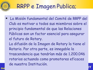 RRPP e Imagen Publica; La Misión fundamental del Comité de RRPP del Club es motivar a todos sus miembros sobre el principio fundamental de que las Relaciones Públicas son un factor esencial para asegurar el futuro de Rotary.  La difusión de la Imagen de Rotary la tiene el Rotario. Por otra parte, es innegable la trascendencia que tendrían más de 1.200.046 rotarios actuando como promotores eficaces de nuestra Institución. 