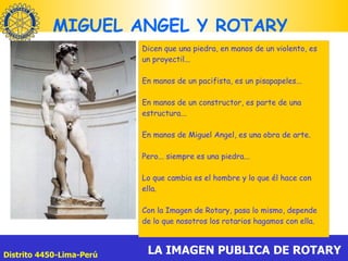 MIGUEL ANGEL Y ROTARY  Dicen que una piedra, en manos de un violento, es un proyectil... En manos de un pacifista, es un pisapapeles... En manos de un constructor, es parte de una estructura... En manos de Miguel Angel, es una obra de arte. Pero... siempre es una piedra... Lo que cambia es el hombre y lo que él hace con ella. Con la Imagen de Rotary, pasa lo mismo, depende de lo que nosotros los rotarios hagamos con ella. 