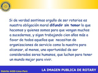 Si de verdad sentimos orgullo de ser rotarios es nuestra obligación moral  difundir sin temor  lo que hacemos y quienes somos para que vengan muchos a sucedernos, y sigan trabajando cien años más a favor de todos aquellos que  necesitan de organizaciones de servicio como la nuestra para alcanzar, al menos, una oportunidad de ser considerados seres humanos, que luchan para tener un mundo mejor para vivir. 