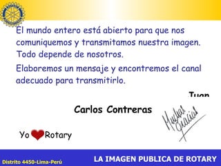 El mundo entero está abierto para que nos comuniquemos y transmitamos nuestra imagen. Todo depende de nosotros.  Elaboremos un mensaje y encontremos el canal adecuado para transmitirlo. Juan Carlos Contreras Yo  Rotary  