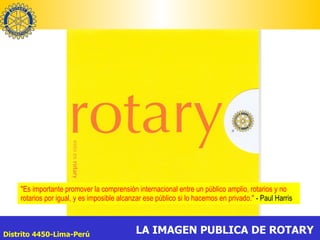 "Es importante promover la comprensión internacional entre un público amplio, rotarios y no rotarios por igual, y es imposible alcanzar ese público si lo hacemos en privado."  - Paul Harris  