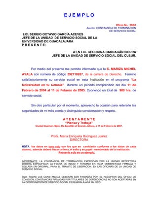 EJEMPLO

                                                                          Oficio No. 20/05
                                                      Asunto: CONSTANCIA DE TERMINACION
                                                                     DE SERVICIO SOCIAL
LIC. SERGIO OCTAVIO GARCÍA ACEVES
JEFE DE LA UNIDAD DE SERVICIO SOCIAL DE LA
UNIVERSIDAD DE GUADALAJARA
P R E S E N T E:

                                    AT,N LIC. GEORGINA BARRAGÁN SIERRA
                        JEFE DE LA UNIDAD DE SERVICIO SOCIAL DEL CUSUR.



       Por medio del presente me permito informarle que la C. MARIZA MICHEL
AYALA con número de código 392710287, de la carrera de Derecho. Termino
satisfactoriamente su servicio social en esta Institución en el programa “La
Universidad en tu Colonia”           durante un periodo comprendido del día 11 de
Febrero de 2004 al 11 de Febrero de 2005. Cubriendo un total de 900 hrs. de
servicio social.


       Sin otro particular por el momento, aprovecho la ocasión para reiterarle las
seguridades de mi más atenta y distinguida consideración y respeto.

                                  ATENTAMENTE
                                   “Piensa y Trabaja”
          Ciudad Guzmán, Mpio. De Zapotlán el Grande Jalisco, a 11 de Febrero de 2007.



                       Profa. María Enriqueta Rodriguez Juárez
                                     DIRECTORA

NOTA: los datos en tono rojo son los que se cambiarán conforme a los datos de cada
alumno, además deberá llevar la firma, el sello y en papel membretado de la institución.
                            Recuerda solo es un ejemplo.


IMPORTANTE: LA CONSTANCIA DE TERMINACION EXPEDIDAD POR LA UNIDAD RECEPTORA
DEBERA ESPECIFICAR LA FECHA DE INICIO Y TERMINO EN HOJA MEMBRETADA FIRMADA Y
SELLADA EN ORIGINAL. PARA EL TRAMITE DE LIBERACION. EN LAS OFICINAS DE LA UNIDAD DE
SERVICIO SOCIAL.


OJO: TODAS LAS CONSTANCIAS DEBERAN SER FIRMADAS POR EL RECEPTOR DEL OFICIO DE
COMISION, CONSTANCIAS FIRMADAS POR TITULARES DE DEPENDENCIAS NO SON ACEPTADAS EN
LA COORDINACION DE SERVICIO SOCIAL EN GUADALAJARA JALISCO
 