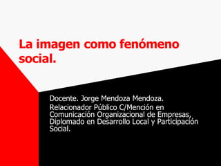 La imagen   como fenómeno social. Docente. Jorge Mendoza Mendoza. Relacionador Público C/Mención en Comunicación Organizacional de Empresas, Diplomado en Desarrollo Local y Participación Social. 