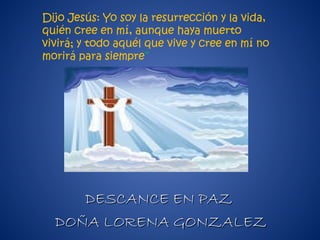 DESCANCE EN PAZDESCANCE EN PAZ
DOÑA LORENA GONZALEZDOÑA LORENA GONZALEZ
Dijo Jesús: Yo soy la resurrección y la vida,
quién cree en mí, aunque haya muerto
vivirá; y todo aquél que vive y cree en mí no
morirá para siempre”
 