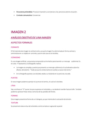 • Reacciones pretendidas: Provocarimpresióny concienciar a las personassobrela situación.
• Contexto comunicativo: Concienciar.
IMAGEN2
ANÁLISIS OBJETIVODE UNAIMAGEN
ASPECTOS FORMALES
FORMATO
El formatode esta imagen es vertical corto, ya que la imagen ha sidotomadaen forma vertical y
centrándoseen un objetoen concreto, que en este caso es la bicicleta.
ICONICIDAD
Es una imagenartificial, yaque esta composiciónse ha hecho paratrasmitir un mensaje subliminal. Es
en color. Y representa unafotografía realista.
• La imagen es compleja, puestoque presenta unmensaje subliminal, el cual advierte sobre los
efectos del alcohol: "Cada vezquete emborrachastevuelvesun poco mástonto."
• En la fotografía aparece una bicicleta atadaa unbolardoen la acera de unacalle.
PUNTOS
En esta imagen podemosapreciar el puntoen el centro, el cual es la bicicleta.
LÍNEA
Hay unalínea en "V" quees la que se aprecia en la bicicleta, y va desdeel manillar hasta el sillín. También
podemosapreciar líneas rectas comolas de las paredes del fondo.
FORMAS
Esta imagen presentala forma de untriángulo, ya que intentadar la sensaciónde tensión.
TEXTURA
Se presenta la textura lisa de la bicicleta contra la textura rugosade la pared.
 