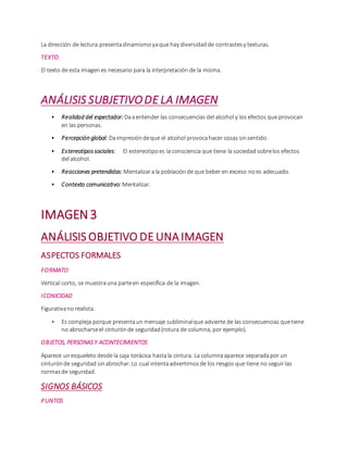 La dirección de lectura presentadinamismoyaque hay diversidadde contrastesy texturas.
TEXTO
El texto de esta imagen es necesario para la interpretación de la misma.
ANÁLISIS SUBJETIVODE LA IMAGEN
• Realidad del espectador: Daaentender las consecuencias del alcohol y los efectos que provocan
en las personas.
• Percepción global: Daimpresióndeque el alcohol provocahacer cosas sinsentido.
• Estereotipossociales: El estereotipoes la consciencia que tiene la sociedad sobrelos efectos
del alcohol.
• Reacciones pretendidas: Mentalizarala poblaciónde que beber en exceso noes adecuado.
• Contexto comunicativo: Mentalizar.
IMAGEN3
ANÁLISIS OBJETIVO DE UNA IMAGEN
ASPECTOS FORMALES
FORMATO
Vertical corto, se muestrauna parteen específica de la imagen.
ICONICIDAD
Figurativano realista.
• Es compleja porque presentaun mensaje subliminalque advierte de las consecuencias quetiene
no abrocharseel cinturónde seguridad(rotura de columna, por ejemplo).
OBJETOS, PERSONAS Y ACONTECIMIENTOS
Aparece unesqueleto desde la caja torácica hastala cintura. La columnaaparece separadapor un
cinturónde seguridad sinabrochar. Lo cual intentaadvertirnosde los riesgos que tiene no seguir las
normasde seguridad.
SIGNOS BÁSICOS
PUNTOS
 