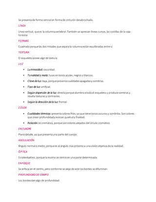 Se presenta de forma central en formade cinturóndesabrochado.
LÍNEA
Línea vertical, quees la columnavertebral. También se aprecian líneas curvas, las costillas de la caja
torácica.
FORMAS
Cuadradoporquelas dosmitades quesepara la columnaestánequilibradas entre sí.
TEXTURA
El esqueletoposee algo de textura.
LUZ
• Luminosidad: oscuridad.
• Tonalidad o matiz: lucesentonosazules, negrosy blancos.
• Clave deluz: baja, porquepresentacualidadesapagadasy sombrías.
• Tipo de luz: artificial.
• Según dispersión de la luz: directaporquealumbraatodoel esqueleto y producesombrasy
resalta texturas y contrastes.
• Según la dirección dela luz: frontal.
COLOR
• Cualidades térmicas: presentacoloresfríos, ya que tiene tonososcurosy sombríos. Soncolores
que crean profundidady evocan quietudy frialdad.
• Relación:escromática, porquesoncolores alejados del circulo cromático.
ENCUADRE
Planodetalle, ya que presentauna parte del cuerpo.
ANGULACIÓN
Ángulo normalo medio, porquees el ángulo máspróximoa unavisiónobjetiva de la realidad.
ÓPTICA
Es teleobjetivo, porquela escena se centra en una parte determinada.
ENFOQUE
Se enfoca en el centro, pero conforme se aleja de este losbordes se difuminan.
PROFUNDIDAD DE CAMPO
Los bordesdanalgo de profundidad.
 