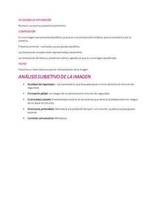 VELOCIDAD DE OPTURACIÓN
Notiene, ya que no presentamovimiento.
COMPOSICIÓN
Es una imagenque presenta equilibrio, ya que es una composiciónestática, que se caracteriza por la
simetría.
Presentaarmonía – contraste, ya que posee equilibrio.
Las direcciones visuales estánrepresentadasclaramente.
Las direcciones de lectura, presentancalma y agradoya que es unaimagen equilibrada.
TEXTO
Presentaun texto decisivo parala interpretación de la imagen.
ANÁLISISSUBJETIVODE LAIMAGEN
• Realidad del espectador:: Daaentenderlo que te puede pasar si note abrochasel cinturónde
seguridad.
• Percepción global: Losriesgosdeno abrocharseel cinturónde seguridad.
• Estereotipossociales: Elestereotiposocial es la consciencia que tiene la sociedadsobre los riesgos
de no llevar el cinturón.
• Reacciones pretendidas: Mentalizarala poblaciónde que ir sincinturón, puede provocargraves
lesiones.
• Contexto comunicativo: Mentalizar.
 